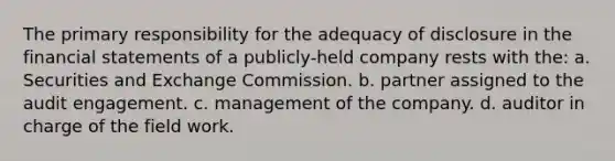 The primary responsibility for the adequacy of disclosure in the financial statements of a publicly-held company rests with the: a. Securities and Exchange Commission. b. partner assigned to the audit engagement. c. management of the company. d. auditor in charge of the field work.