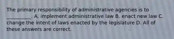 The primary responsibility of administrative agencies is to __________. A. implement administrative law B. enact new law C. change the intent of laws enacted by the legislature D. All of these answers are correct.