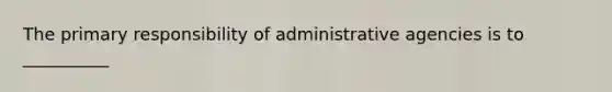 The primary responsibility of administrative agencies is to __________