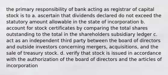 the primary responsibility of bank acting as registrar of capital stock is to a. ascertain that dividends declared do not exceed the statutory amount allowable in the state of incorporation b. account for stock certificates by comparing the total shares outstanding to the total in the shareholders subsidiary ledger c. act as an independent third party between the board of directors and outside investors concerning mergers, acquisitions, and the sale of treasury stock. d. verify that stock is issued in accordance with the authorization of the board of directors and the articles of incorporation