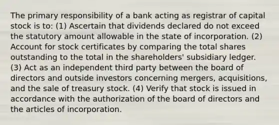 The primary responsibility of a bank acting as registrar of capital stock is to: (1) Ascertain that dividends declared do not exceed the statutory amount allowable in the state of incorporation. (2) Account for stock certificates by comparing the total shares outstanding to the total in the shareholders' subsidiary ledger. (3) Act as an independent third party between the board of directors and outside investors concerning mergers, acquisitions, and the sale of treasury stock. (4) Verify that stock is issued in accordance with the authorization of the board of directors and the articles of incorporation.