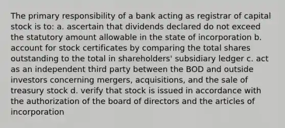 The primary responsibility of a bank acting as registrar of capital stock is to: a. ascertain that dividends declared do not exceed the statutory amount allowable in the state of incorporation b. account for stock certificates by comparing the total shares outstanding to the total in shareholders' subsidiary ledger c. act as an independent third party between the BOD and outside investors concerning mergers, acquisitions, and the sale of treasury stock d. verify that stock is issued in accordance with the authorization of the board of directors and the articles of incorporation