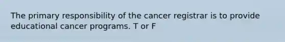 The primary responsibility of the cancer registrar is to provide educational cancer programs. T or F