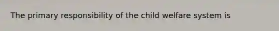 The primary responsibility of the child welfare system is