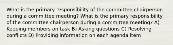 What is the primary responsibility of the committee chairperson during a committee meeting? What is the primary responsibility of the committee chairperson during a committee meeting? A) Keeping members on task B) Asking questions C) Resolving conflicts D) Providing information on each agenda item