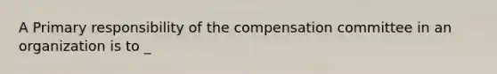 A Primary responsibility of the compensation committee in an organization is to _