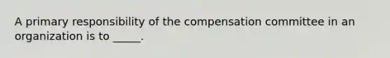 A primary responsibility of the compensation committee in an organization is to _____.