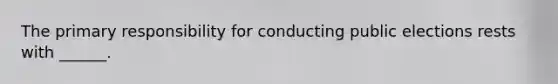 The primary responsibility for conducting public elections rests with ______.