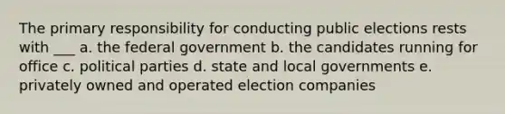 The primary responsibility for conducting public elections rests with ___ a. the federal government b. the candidates running for office c. political parties d. state and local governments e. privately owned and operated election companies