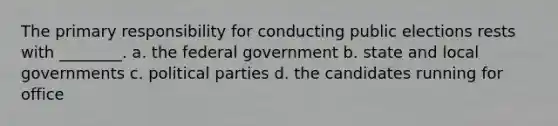 The primary responsibility for conducting public elections rests with ________. a. the federal government b. state and local governments c. political parties d. the candidates running for office