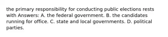 the primary responsibility for conducting public elections rests with Answers: A. the federal government. B. the candidates running for office. C. state and local governments. D. political parties.