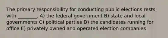 The primary responsibility for conducting public elections rests with ________. A) the federal government B) state and local governments C) political parties D) the candidates running for office E) privately owned and operated election companies