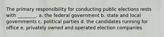 The primary responsibility for conducting public elections rests with ________. a. the federal government b. state and local governments c. political parties d. the candidates running for office e. privately owned and operated election companies