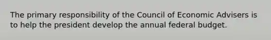 The primary responsibility of the Council of Economic Advisers is to help the president develop the annual federal budget.