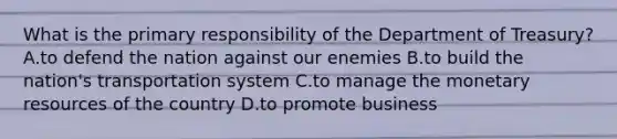 What is the primary responsibility of the Department of Treasury? A.to defend the nation against our enemies B.to build the nation's transportation system C.to manage the monetary resources of the country D.to promote business