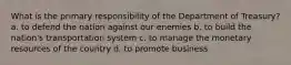 What is the primary responsibility of the Department of Treasury? a. to defend the nation against our enemies b. to build the nation's transportation system c. to manage the monetary resources of the country d. to promote business