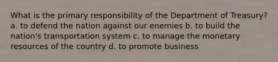 What is the primary responsibility of the Department of Treasury? a. to defend the nation against our enemies b. to build the nation's transportation system c. to manage the monetary resources of the country d. to promote business