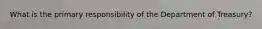What is the primary responsibility of the Department of Treasury?