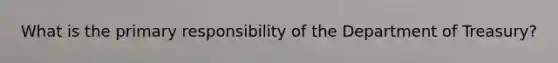 What is the primary responsibility of the Department of Treasury?