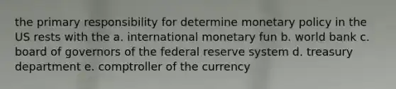 the primary responsibility for determine monetary policy in the US rests with the a. international monetary fun b. world bank c. board of governors of the federal reserve system d. treasury department e. comptroller of the currency