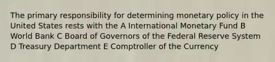 The primary responsibility for determining monetary policy in the United States rests with the A International Monetary Fund B World Bank C Board of Governors of the Federal Reserve System D Treasury Department E Comptroller of the Currency