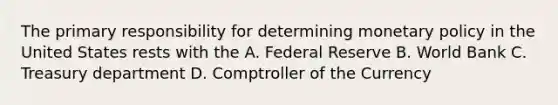 The primary responsibility for determining monetary policy in the United States rests with the A. Federal Reserve B. World Bank C. Treasury department D. Comptroller of the Currency