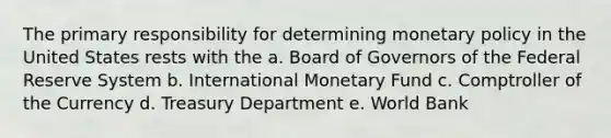 The primary responsibility for determining monetary policy in the United States rests with the a. Board of Governors of the Federal Reserve System b. International Monetary Fund c. Comptroller of the Currency d. Treasury Department e. World Bank