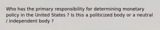 Who has the primary responsibility for determining monetary policy in the United States ? Is this a politicized body or a neutral / independent body ?