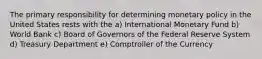 The primary responsibility for determining monetary policy in the United States rests with the a) International Monetary Fund b) World Bank c) Board of Governors of the Federal Reserve System d) Treasury Department e) Comptroller of the Currency