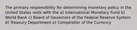 The primary responsibility for determining monetary policy in the United States rests with the a) International Monetary Fund b) World Bank c) Board of Governors of the Federal Reserve System d) Treasury Department e) Comptroller of the Currency