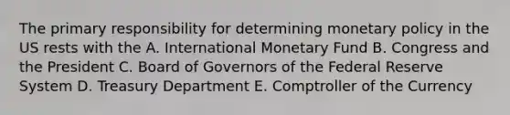 The primary responsibility for determining monetary policy in the US rests with the A. International Monetary Fund B. Congress and the President C. Board of Governors of the Federal Reserve System D. Treasury Department E. Comptroller of the Currency