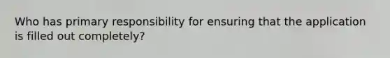 Who has primary responsibility for ensuring that the application is filled out completely?