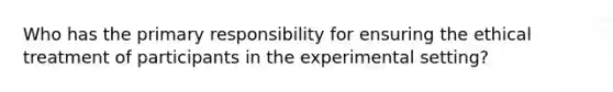 Who has the primary responsibility for ensuring the ethical treatment of participants in the experimental setting?