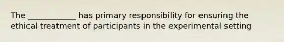 The ____________ has primary responsibility for ensuring the ethical treatment of participants in the experimental setting