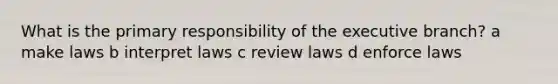What is the primary responsibility of the executive branch? a make laws b interpret laws c review laws d enforce laws