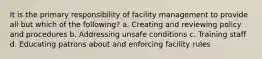 It is the primary responsibility of facility management to provide all but which of the following? a. Creating and reviewing policy and procedures b. Addressing unsafe conditions c. Training staff d. Educating patrons about and enforcing facility rules