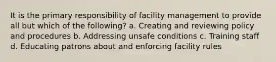 It is the primary responsibility of facility management to provide all but which of the following? a. Creating and reviewing policy and procedures b. Addressing unsafe conditions c. Training staff d. Educating patrons about and enforcing facility rules