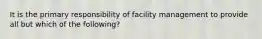 It is the primary responsibility of facility management to provide all but which of the following?