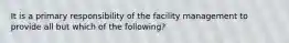 It is a primary responsibility of the facility management to provide all but which of the following?