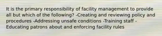 It is the primary responsibility of facility management to provide all but which of the following? -Creating and reviewing policy and procedures -Addressing unsafe conditions -Training staff -Educating patrons about and enforcing facility rules