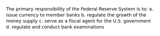 The primary responsibility of the Federal Reserve System is to: a. issue currency to member banks b. regulate the growth of the money supply c. serve as a fiscal agent for the U.S. government d. regulate and conduct bank examinations