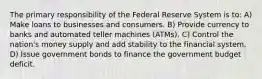 The primary responsibility of the Federal Reserve System is to: A) Make loans to businesses and consumers. B) Provide currency to banks and automated teller machines (ATMs). C) Control the nation's money supply and add stability to the financial system. D) Issue government bonds to finance the government budget deficit.