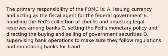 The primary responsibility of the FOMC is: A. issuing currency and acting as the fiscal agent for the federal government B. handling the Fed's collection of checks and adjusting legal reserves among banks C. setting the Fed's monetary policy and directing the buying and selling of government securities D. supervising bank operations to make sure they follow regulations and monitoring banks for fraud