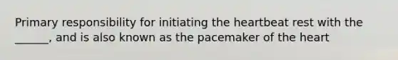 Primary responsibility for initiating the heartbeat rest with the ______, and is also known as the pacemaker of the heart