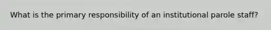 What is the primary responsibility of an institutional parole staff?