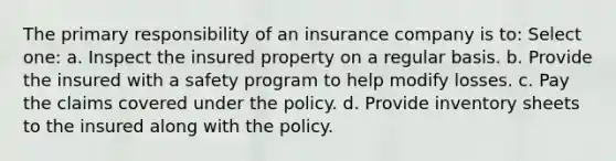 The primary responsibility of an insurance company is to: Select one: a. Inspect the insured property on a regular basis. b. Provide the insured with a safety program to help modify losses. c. Pay the claims covered under the policy. d. Provide inventory sheets to the insured along with the policy.