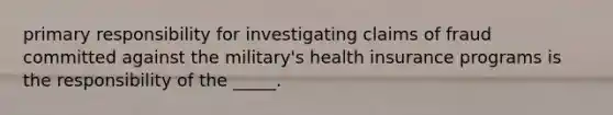 primary responsibility for investigating claims of fraud committed against the military's health insurance programs is the responsibility of the _____.