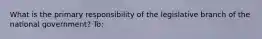 What is the primary responsibility of the legislative branch of the national government? To: