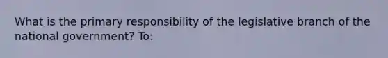 What is the primary responsibility of the legislative branch of the national government? To: