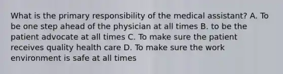 What is the primary responsibility of the medical assistant? A. To be one step ahead of the physician at all times B. to be the patient advocate at all times C. To make sure the patient receives quality health care D. To make sure the work environment is safe at all times